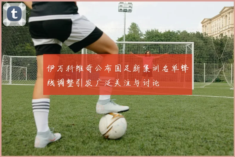 伊万科维奇公布国足新集训名单锋线调整引发广泛关注与讨论