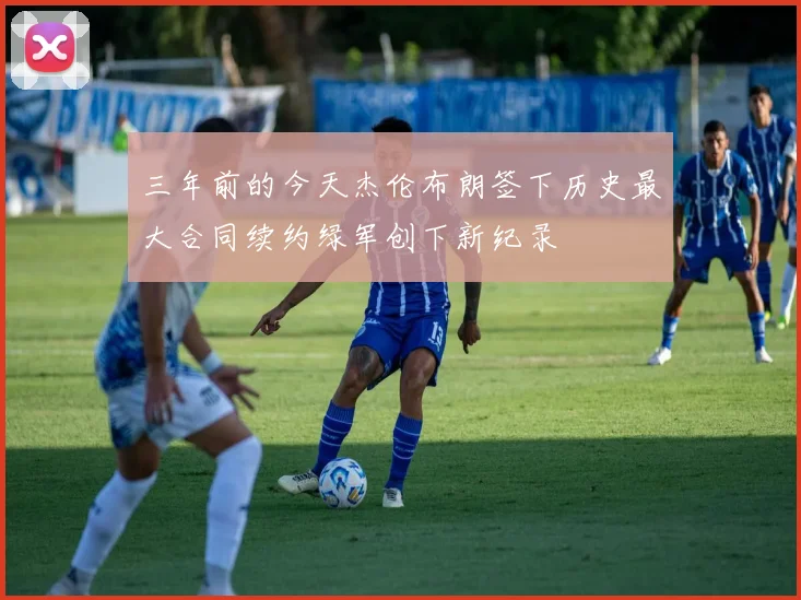三年前的今天杰伦布朗签下历史最大合同续约绿军创下新纪录