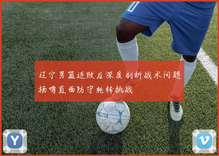 辽宁男篮连败后深度剖析战术问题杨鸣直面防守轮转挑战