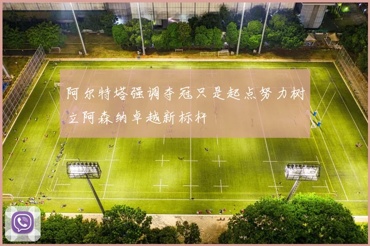 阿尔特塔强调夺冠只是起点努力树立阿森纳卓越新标杆