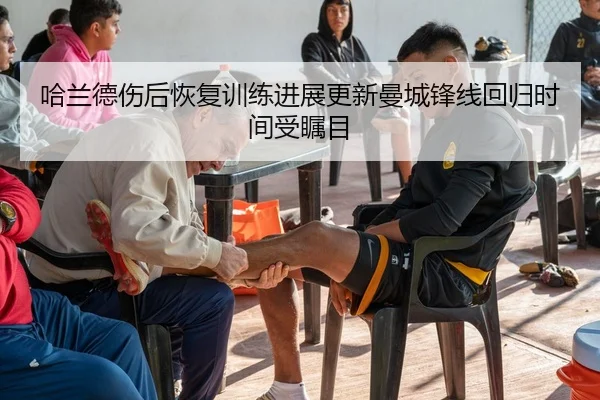 哈兰德伤后恢复训练进展更新曼城锋线回归时间受瞩目